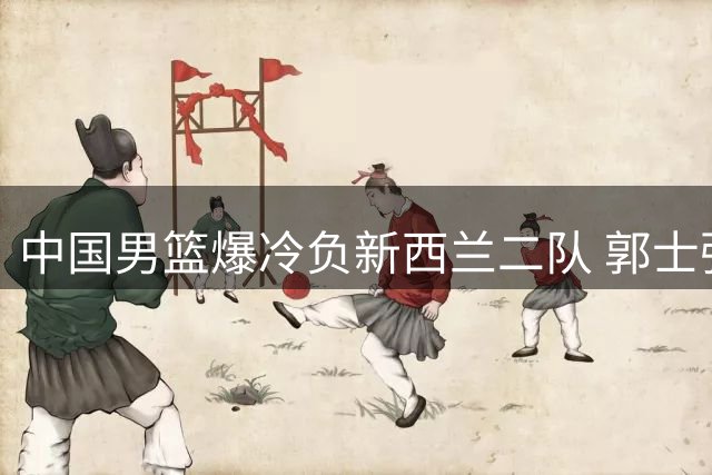中国男篮爆冷负新西兰二队 郭士强赛后解释难平众怒