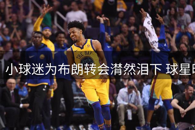 小球迷为布朗转会潸然泪下 球星暖心回应将永葆联系